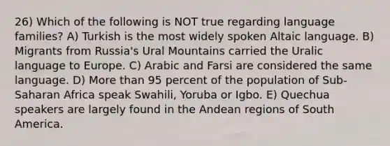 26) Which of the following is NOT true regarding language families? A) Turkish is the most widely spoken Altaic language. B) Migrants from Russia's Ural Mountains carried the Uralic language to Europe. C) Arabic and Farsi are considered the same language. D) More than 95 percent of the population of Sub-Saharan Africa speak Swahili, Yoruba or Igbo. E) Quechua speakers are largely found in the Andean regions of South America.