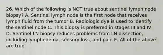 26. Which of the following is NOT true about sentinel lymph node biopsy? A. Sentinel lymph node is the first node that receives lymph fluid from the tumor B. Radiologic dye is used to identify the sentinel node C. This biopsy is preferred in stages III and IV D. Sentinel LN biopsy reduces problems from LN dissection, including lymphedema, sensory loss, and pain E. All of the above are true