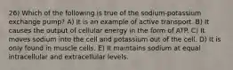 26) Which of the following is true of the sodium-potassium exchange pump? A) It is an example of active transport. B) It causes the output of cellular energy in the form of ATP. C) It moves sodium into the cell and potassium out of the cell. D) It is only found in muscle cells. E) It maintains sodium at equal intracellular and extracellular levels.