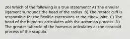 26) Which of the following is a true statement? A) The annular ligament surrounds the head of the radius. B) The rotator cuff is responsible for the flexible extensions at the elbow joint. C) The head of the humerus articulates with the acromion process. D) The greater tubercle of the humerus articulates at the coracoid process of the scapula.