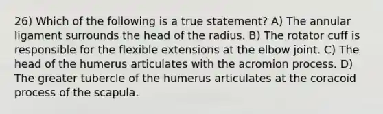 26) Which of the following is a true statement? A) The annular ligament surrounds the head of the radius. B) The rotator cuff is responsible for the flexible extensions at the elbow joint. C) The head of the humerus articulates with the acromion process. D) The greater tubercle of the humerus articulates at the coracoid process of the scapula.