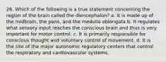 26. Which of the following is a true statement concerning the region of the brain called the diencephalon? a. It is made up of the midbrain, the pons, and the medulla oblongata b. It regulates what sensory input reaches the conscious brain and thus is very important for motor control. c. It is primarily responsible for conscious thought and voluntary control of movement. d. It is the site of the major autonomic regulatory centers that control the respiratory and cardiovascular systems.