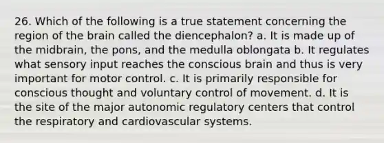 26. Which of the following is a true statement concerning the region of the brain called the diencephalon? a. It is made up of the midbrain, the pons, and the medulla oblongata b. It regulates what sensory input reaches the conscious brain and thus is very important for motor control. c. It is primarily responsible for conscious thought and voluntary control of movement. d. It is the site of the major autonomic regulatory centers that control the respiratory and cardiovascular systems.