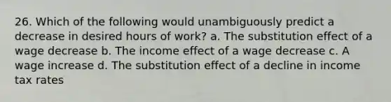 26. Which of the following would unambiguously predict a decrease in desired hours of work? a. The substitution effect of a wage decrease b. The income effect of a wage decrease c. A wage increase d. The substitution effect of a decline in income tax rates