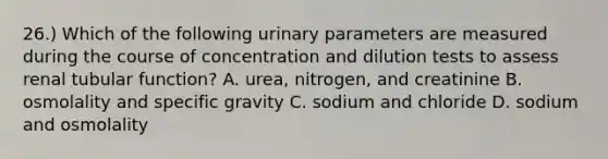 26.) Which of the following urinary parameters are measured during the course of concentration and dilution tests to assess renal tubular function? A. urea, nitrogen, and creatinine B. osmolality and specific gravity C. sodium and chloride D. sodium and osmolality