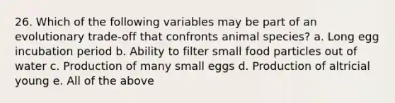 26. Which of the following variables may be part of an evolutionary trade-off that confronts animal species? a. Long egg incubation period b. Ability to filter small food particles out of water c. Production of many small eggs d. Production of altricial young e. All of the above