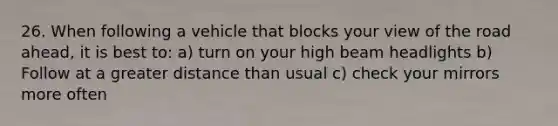 26. When following a vehicle that blocks your view of the road ahead, it is best to: a) turn on your high beam headlights b) Follow at a greater distance than usual c) check your mirrors more often