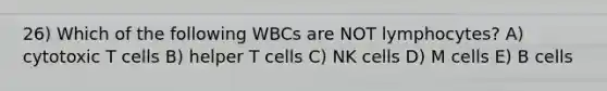 26) Which of the following WBCs are NOT lymphocytes? A) cytotoxic T cells B) helper T cells C) NK cells D) M cells E) B cells