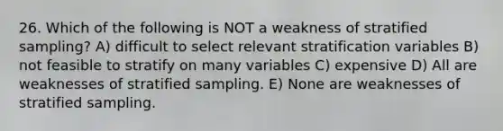 26. Which of the following is NOT a weakness of stratified sampling? A) difficult to select relevant stratification variables B) not feasible to stratify on many variables C) expensive D) All are weaknesses of stratified sampling. E) None are weaknesses of stratified sampling.