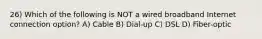 26) Which of the following is NOT a wired broadband Internet connection option? A) Cable B) Dial-up C) DSL D) Fiber-optic