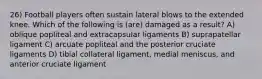 26) Football players often sustain lateral blows to the extended knee. Which of the following is (are) damaged as a result? A) oblique popliteal and extracapsular ligaments B) suprapatellar ligament C) arcuate popliteal and the posterior cruciate ligaments D) tibial collateral ligament, medial meniscus, and anterior cruciate ligament