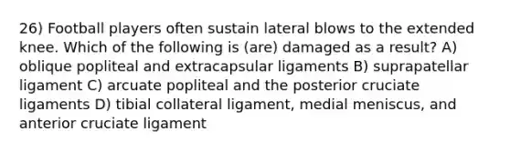 26) Football players often sustain lateral blows to the extended knee. Which of the following is (are) damaged as a result? A) oblique popliteal and extracapsular ligaments B) suprapatellar ligament C) arcuate popliteal and the posterior cruciate ligaments D) ​tibial collateral ligament, medial meniscus, and anterior cruciate ligament