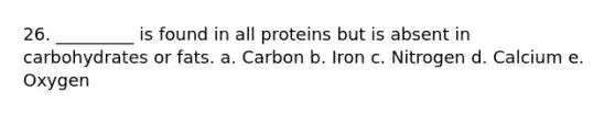 26. _________ is found in all proteins but is absent in carbohydrates or fats. a. Carbon b. Iron c. Nitrogen d. Calcium e. Oxygen