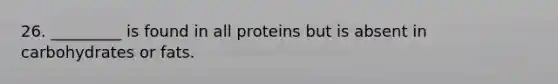 26. _________ is found in all proteins but is absent in carbohydrates or fats.