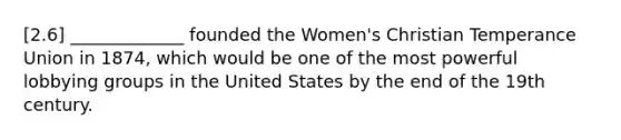 [2.6] _____________ founded the Women's Christian Temperance Union in 1874, which would be one of the most powerful lobbying groups in the United States by the end of the 19th century.