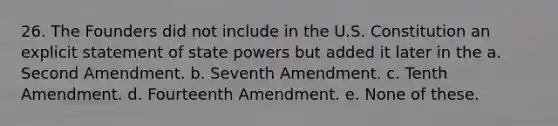 26. The Founders did not include in the U.S. Constitution an explicit statement of state powers but added it later in the a. Second Amendment. b. Seventh Amendment. c. Tenth Amendment. d. Fourteenth Amendment. e. None of these.