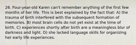 26. Four-year-old Karen can't remember anything of the first few months of her life. This is best explained by the fact that: A) the trauma of birth interfered with the subsequent formation of memories. B) most brain cells do not yet exist at the time of birth. C) experiences shortly after birth are a meaningless blur of darkness and light. D) she lacked language skills for organizing her early life experiences.