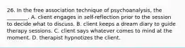 26. In the free association technique of psychoanalysis, the ________. A. client engages in self-reflection prior to the session to decide what to discuss. B. client keeps a dream diary to guide therapy sessions. C. client says whatever comes to mind at the moment. D. therapist hypnotizes the client.