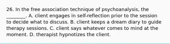 26. In the free association technique of psychoanalysis, the ________. A. client engages in self-reflection prior to the session to decide what to discuss. B. client keeps a dream diary to guide therapy sessions. C. client says whatever comes to mind at the moment. D. therapist hypnotizes the client.