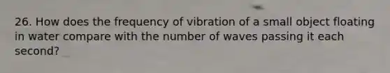 26. How does the frequency of vibration of a small object floating in water compare with the number of waves passing it each second?