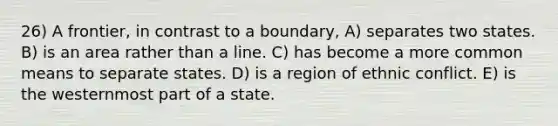 26) A frontier, in contrast to a boundary, A) separates two states. B) is an area rather than a line. C) has become a more common means to separate states. D) is a region of ethnic conflict. E) is the westernmost part of a state.