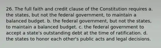 26. The full faith and credit clause of the Constitution requires a. the states, but not the federal government, to maintain a balanced budget. b. the federal government, but not the states, to maintain a balanced budget. c. the federal government to accept a state's outstanding debt at the time of ratification. d. the states to honor each other's public acts and legal decisions.