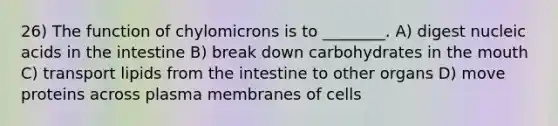 26) The function of chylomicrons is to ________. A) digest nucleic acids in the intestine B) break down carbohydrates in the mouth C) transport lipids from the intestine to other organs D) move proteins across plasma membranes of cells