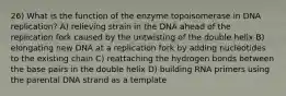 26) What is the function of the enzyme topoisomerase in DNA replication? A) relieving strain in the DNA ahead of the replication fork caused by the untwisting of the double helix B) elongating new DNA at a replication fork by adding nucleotides to the existing chain C) reattaching the hydrogen bonds between the base pairs in the double helix D) building RNA primers using the parental DNA strand as a template