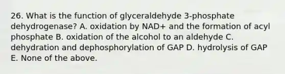 26. What is the function of glyceraldehyde 3-phosphate dehydrogenase? A. oxidation by NAD+ and the formation of acyl phosphate B. oxidation of the alcohol to an aldehyde C. dehydration and dephosphorylation of GAP D. hydrolysis of GAP E. None of the above.