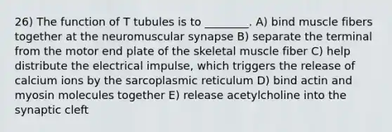 26) The function of T tubules is to ________. A) bind muscle fibers together at the neuromuscular synapse B) separate the terminal from the motor end plate of the skeletal muscle fiber C) help distribute the electrical impulse, which triggers the release of calcium ions by the sarcoplasmic reticulum D) bind actin and myosin molecules together E) release acetylcholine into the synaptic cleft