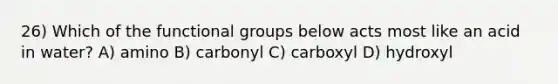 26) Which of the functional groups below acts most like an acid in water? A) amino B) carbonyl C) carboxyl D) hydroxyl