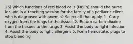 26) Which functions of red blood cells (RBCs) should the nurse include in a teaching session for the family of a pediatric client who is diagnosed with anemia? Select all that apply. 1. Carry oxygen from the lungs to the tissues 2. Return carbon dioxide from the tissues to the lungs 3. Assist the body to fight infection 4. Assist the body to fight allergens 5. Form hemostatic plugs to stop bleeding