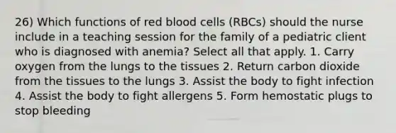 26) Which functions of red blood cells (RBCs) should the nurse include in a teaching session for the family of a pediatric client who is diagnosed with anemia? Select all that apply. 1. Carry oxygen from the lungs to the tissues 2. Return carbon dioxide from the tissues to the lungs 3. Assist the body to fight infection 4. Assist the body to fight allergens 5. Form hemostatic plugs to stop bleeding