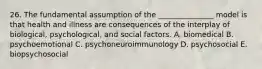 26. The fundamental assumption of the _______________ model is that health and illness are consequences of the interplay of biological, psychological, and social factors. A. biomedical B. psychoemotional C. psychoneuroimmunology D. psychosocial E. biopsychosocial