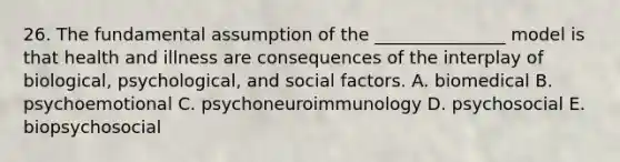 26. The fundamental assumption of the _______________ model is that health and illness are consequences of the interplay of biological, psychological, and social factors. A. biomedical B. psychoemotional C. psychoneuroimmunology D. psychosocial E. biopsychosocial