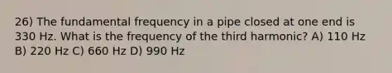 26) The fundamental frequency in a pipe closed at one end is 330 Hz. What is the frequency of the third harmonic? A) 110 Hz B) 220 Hz C) 660 Hz D) 990 Hz