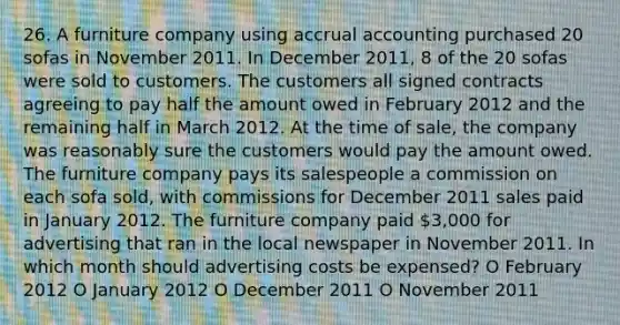 26. A furniture company using accrual accounting purchased 20 sofas in November 2011. In December 2011, 8 of the 20 sofas were sold to customers. The customers all signed contracts agreeing to pay half the amount owed in February 2012 and the remaining half in March 2012. At the time of sale, the company was reasonably sure the customers would pay the amount owed. The furniture company pays its salespeople a commission on each sofa sold, with commissions for December 2011 sales paid in January 2012. The furniture company paid 3,000 for advertising that ran in the local newspaper in November 2011. In which month should advertising costs be expensed? O February 2012 O January 2012 O December 2011 O November 2011