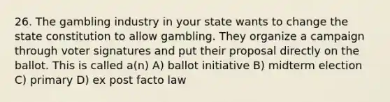 26. The gambling industry in your state wants to change the state constitution to allow gambling. They organize a campaign through voter signatures and put their proposal directly on the ballot. This is called a(n) A) ballot initiative B) midterm election C) primary D) ex post facto law