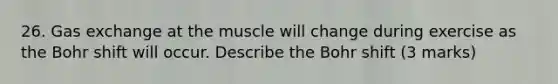 26. Gas exchange at the muscle will change during exercise as the Bohr shift will occur. Describe the Bohr shift (3 marks)