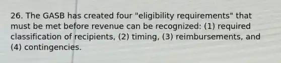 26. The GASB has created four "eligibility requirements" that must be met before revenue can be recognized: (1) required classification of recipients, (2) timing, (3) reimbursements, and (4) contingencies.