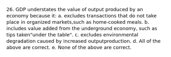 26. GDP understates the value of output produced by an economy because it: a. excludes transactions that do not take place in organized markets,such as home-cooked meals. b. includes value added from the underground economy, such as tips taken"under the table". c. excludes environmental degradation caused by increased outputproduction. d. All of the above are correct. e. None of the above are correct.