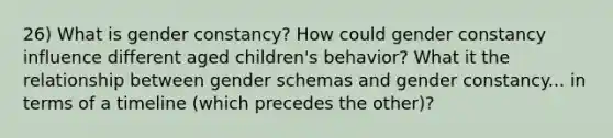 26) What is gender constancy? How could gender constancy influence different aged children's behavior? What it the relationship between gender schemas and gender constancy... in terms of a timeline (which precedes the other)?