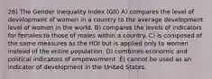 26) The Gender Inequality Index (GII) A) compares the level of development of women in a country to the average development level of women in the world. B) compares the levels of indicators for females to those of males within a country. C) is composed of the same measures as the HDI but is applied only to women instead of the entire population. D) combines economic and political indicators of empowerment. E) cannot be used as an indicator of development in the United States.