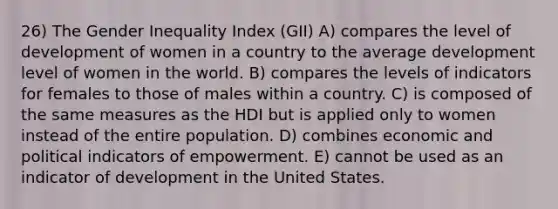 26) The Gender Inequality Index (GII) A) compares the level of development of women in a country to the average development level of women in the world. B) compares the levels of indicators for females to those of males within a country. C) is composed of the same measures as the HDI but is applied only to women instead of the entire population. D) combines economic and political indicators of empowerment. E) cannot be used as an indicator of development in the United States.