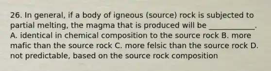 26. In general, if a body of igneous (source) rock is subjected to partial melting, the magma that is produced will be ____________. A. identical in chemical composition to the source rock B. more mafic than the source rock C. more felsic than the source rock D. not predictable, based on the source rock composition