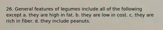 26. General features of legumes include all of the following except a. they are high in fat. b. they are low in cost. c. they are rich in fiber. d. they include peanuts.