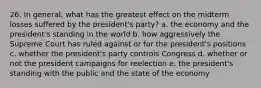 26. In general, what has the greatest effect on the midterm losses suffered by the president's party? a. the economy and the president's standing in the world b. how aggressively the Supreme Court has ruled against or for the president's positions c. whether the president's party controls Congress d. whether or not the president campaigns for reelection e. the president's standing with the public and the state of the economy