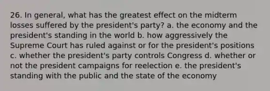 26. In general, what has the greatest effect on the midterm losses suffered by the president's party? a. the economy and the president's standing in the world b. how aggressively the Supreme Court has ruled against or for the president's positions c. whether the president's party controls Congress d. whether or not the president campaigns for reelection e. the president's standing with the public and the state of the economy