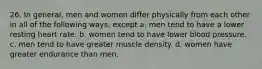 26. In general, men and women differ physically from each other in all of the following ways, except a. men tend to have a lower resting heart rate. b. women tend to have lower blood pressure. c. men tend to have greater muscle density. d. women have greater endurance than men.