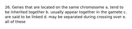 26. Genes that are located on the same chromosome a. tend to be inherited together b. usually appear together in the gamete c. are said to be linked d. may be separated during crossing over e. all of these